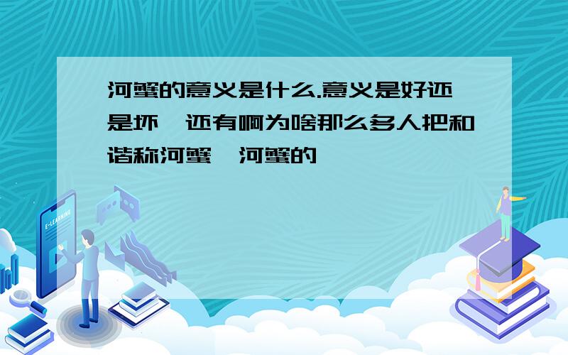 河蟹的意义是什么.意义是好还是坏,还有啊为啥那么多人把和谐称河蟹,河蟹的