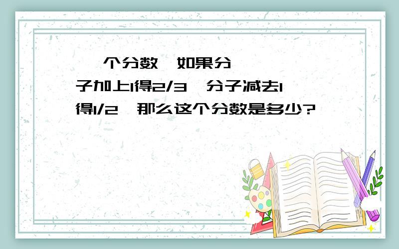  一个分数,如果分子加上1得2/3,分子减去1得1/2,那么这个分数是多少?