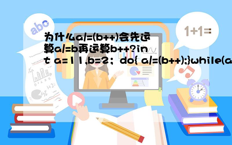 为什么a/=(b++)会先运算a/=b再运算b++?int a=11,b=2；do{ a/=(b++);}while(a>b);得到a是1,b是4.为什么?++的优先级不是高过/=的吗?而且已经用括号括住了,为什么依然会先运算a/=b?