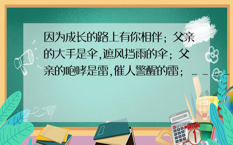 因为成长的路上有你相伴；父亲的大手是伞,遮风挡雨的伞；父亲的咆哮是雷,催人警醒的雷；＿＿＿＿＿＿＿＿,＿＿＿＿＿＿＿＿＿；＿＿＿＿＿＿＿＿,＿＿＿＿＿＿＿＿＿.