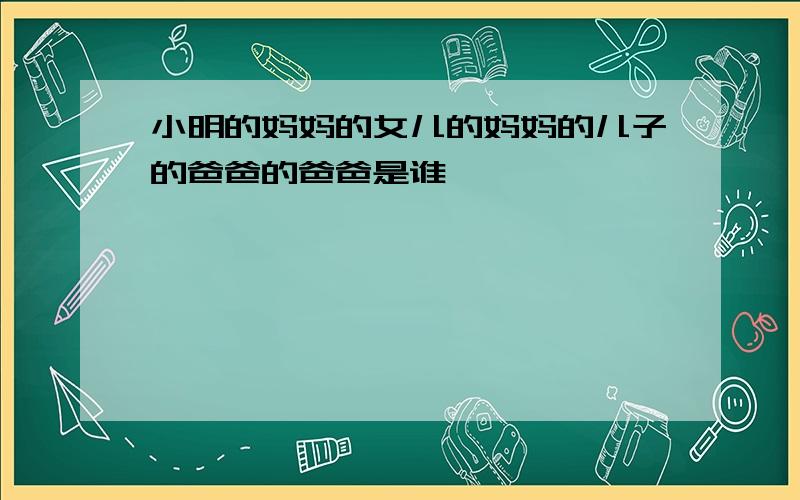 小明的妈妈的女儿的妈妈的儿子的爸爸的爸爸是谁