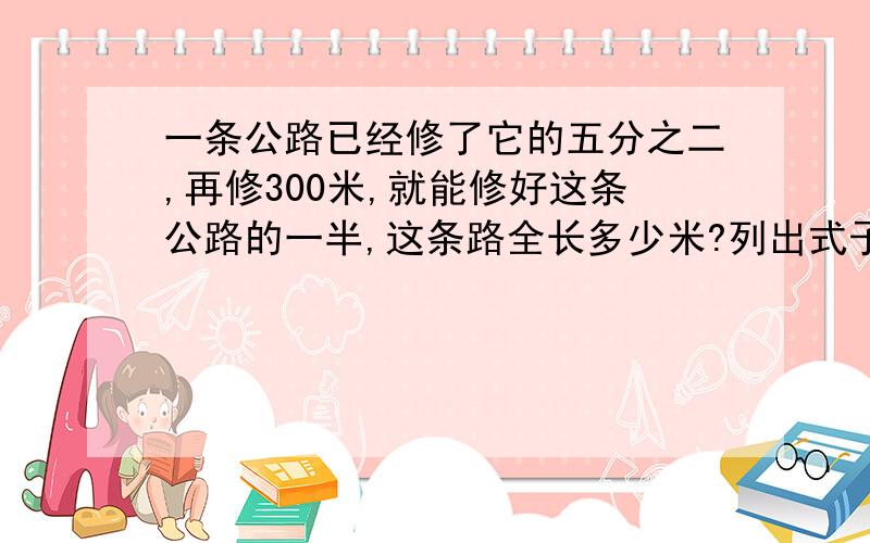 一条公路已经修了它的五分之二,再修300米,就能修好这条公路的一半,这条路全长多少米?列出式子来