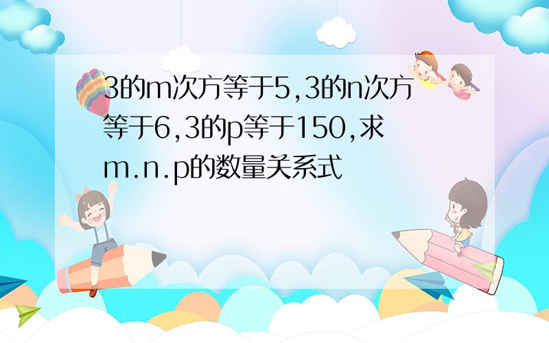 3的m次方等于5,3的n次方等于6,3的p等于150,求m.n.p的数量关系式