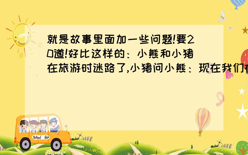 就是故事里面加一些问题!要20道!好比这样的：小熊和小猪在旅游时迷路了,小猪问小熊：现在我们在哪个位置?小熊回答：我们在森林中心的正北方向.我们向南走就出去了,小猪说.不一会儿,一