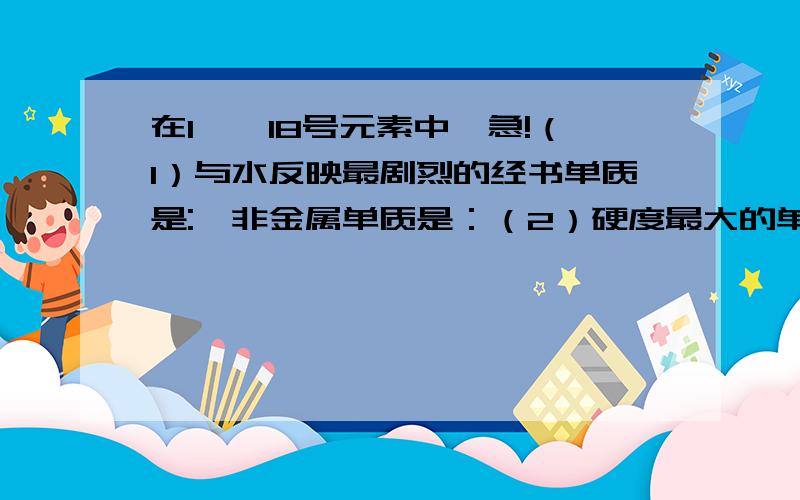 在1——18号元素中｛急!（1）与水反映最剧烈的经书单质是:,非金属单质是：（2）硬度最大的单质是：常温下有颜色的气体单质是：（3）含氧酸盐可以做肥料的元素是：,氧化物的水化物碱性