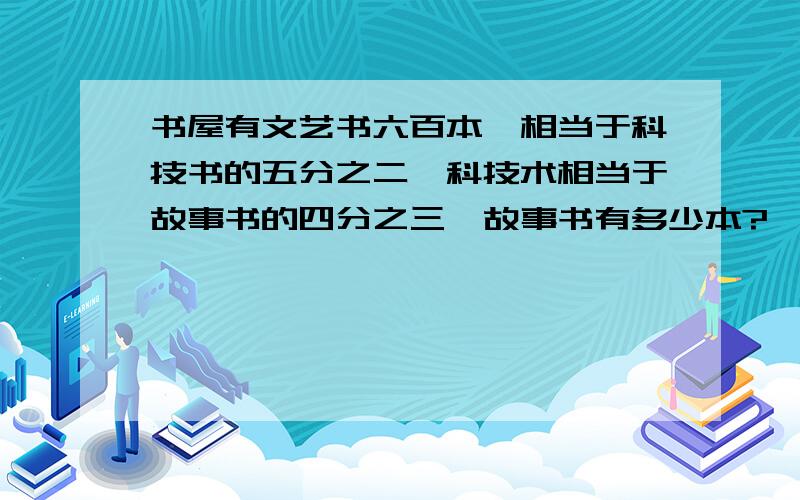 书屋有文艺书六百本,相当于科技书的五分之二,科技术相当于故事书的四分之三,故事书有多少本?、