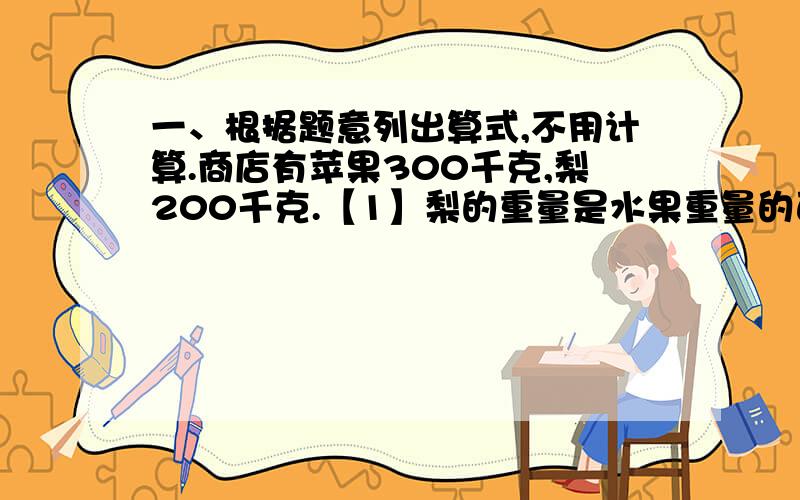 一、根据题意列出算式,不用计算.商店有苹果300千克,梨200千克.【1】梨的重量是水果重量的百分之几?[4]梨的重量比苹果少百分之几?