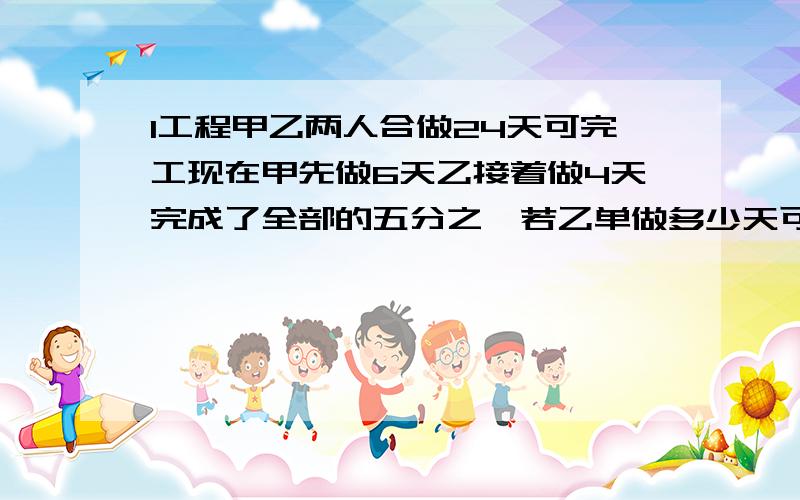 1工程甲乙两人合做24天可完工现在甲先做6天乙接着做4天完成了全部的五分之一若乙单做多少天可完成此项工程