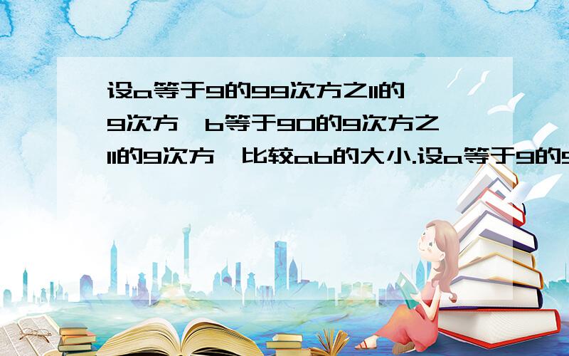 设a等于9的99次方之11的9次方,b等于90的9次方之11的9次方,比较ab的大小.设a等于9的99次方之99的9次方，b等于90的9次方之11的9次方，比较ab的大小。