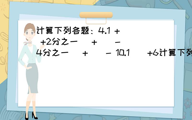 计算下列各题：4.1 + （ +2分之一） + （ - 4分之一 ）+ （ - 10.1 ） +6计算下列各题：4.1 + （ +2分之一） + （ - 4分之一 ）+ （ - 10.1 ） +6 =