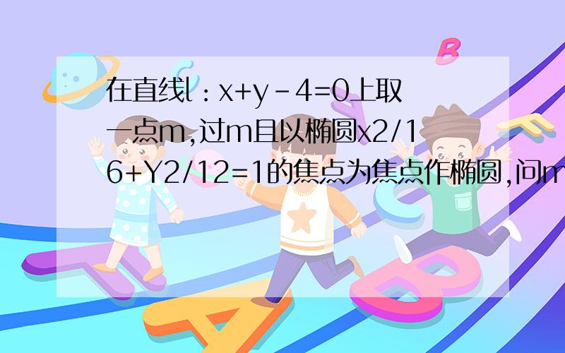 在直线l：x+y-4=0上取一点m,过m且以椭圆x2/16+Y2/12=1的焦点为焦点作椭圆,问m在何处时所做椭圆长轴最短?并求出椭圆方程