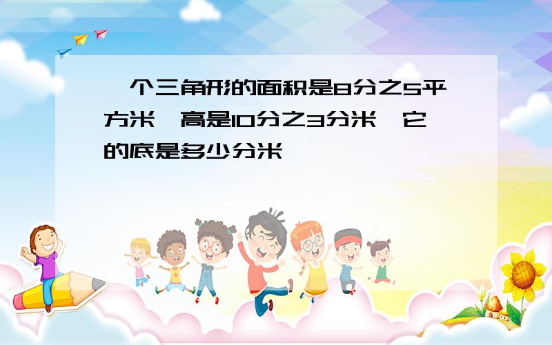 一个三角形的面积是8分之5平方米,高是10分之3分米,它的底是多少分米