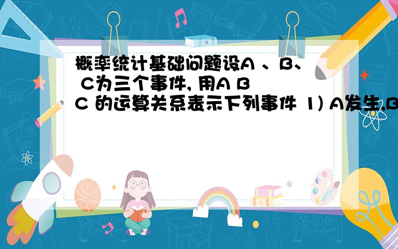 概率统计基础问题设A 、B、 C为三个事件, 用A B C 的运算关系表示下列事件 1) A发生,B和C 都不发生2)A与B都发生,而C 不发生3）A 、B、 C都发生4) A、B、C都不发生5）A、B、C不都发生6）A、B、C中至