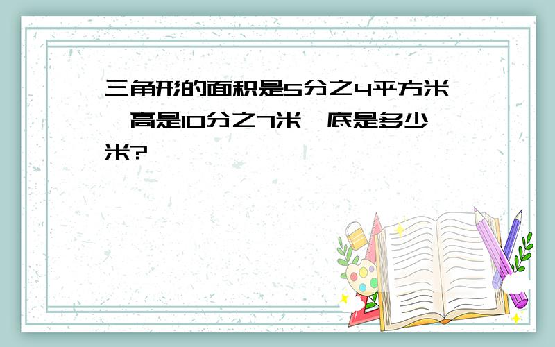 三角形的面积是5分之4平方米,高是10分之7米,底是多少米?