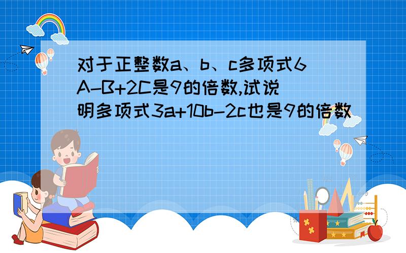 对于正整数a、b、c多项式6A-B+2C是9的倍数,试说明多项式3a+10b-2c也是9的倍数