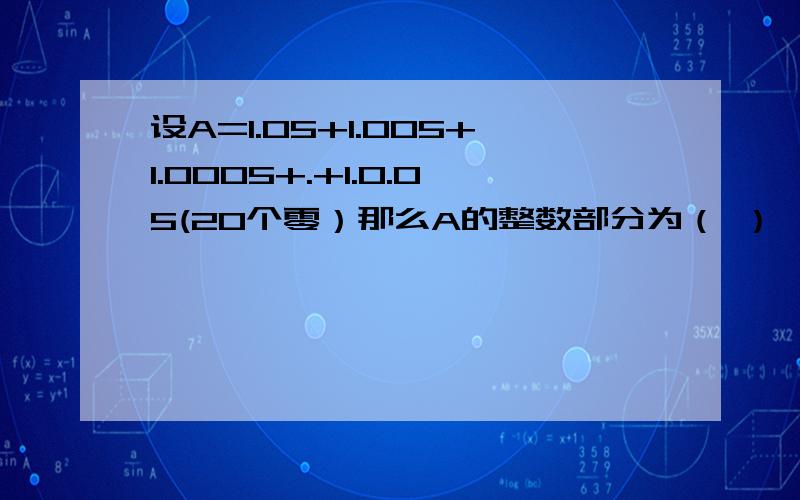 设A=1.05+1.005+1.0005+.+1.0.05(20个零）那么A的整数部分为（ ）