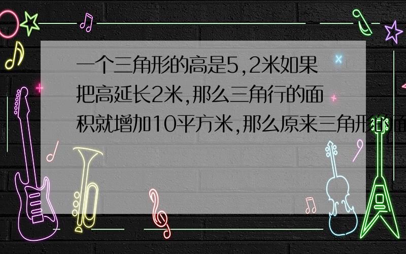 一个三角形的高是5,2米如果把高延长2米,那么三角行的面积就增加10平方米,那么原来三角形的面积是多少平米