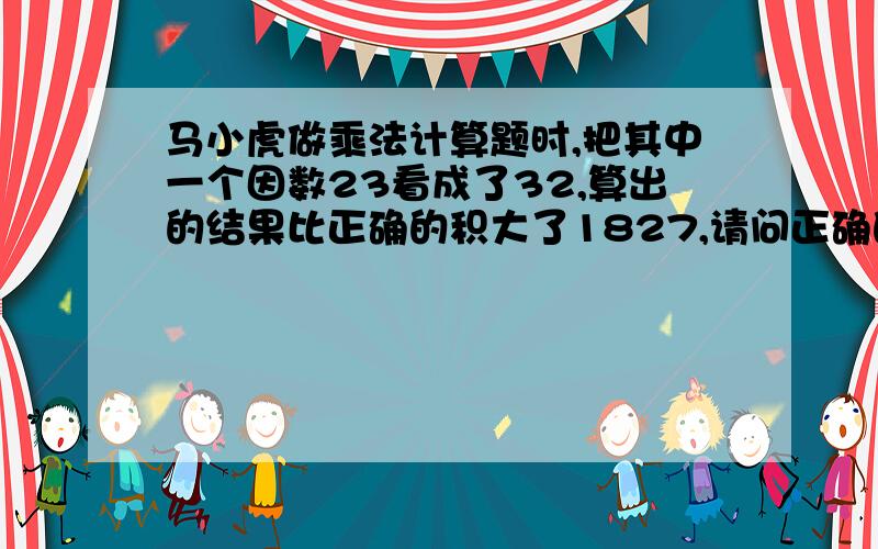 马小虎做乘法计算题时,把其中一个因数23看成了32,算出的结果比正确的积大了1827,请问正确的积是多少?都说了不要x啊y啊之类的,符号要打清楚!再说一遍!符号打清楚!