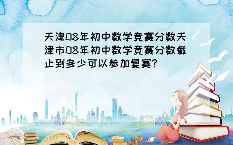 天津08年初中数学竞赛分数天津市08年初中数学竞赛分数截止到多少可以参加复赛?