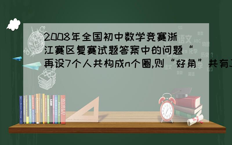 2008年全国初中数学竞赛浙江赛区复赛试题答案中的问题“再设7个人共构成n个圈,则“好角”共有3n+(35-n)个.”理由“假如一次比赛后发现至少有15个圈,不妨设含A的“圈”数最多,则含A的“圈