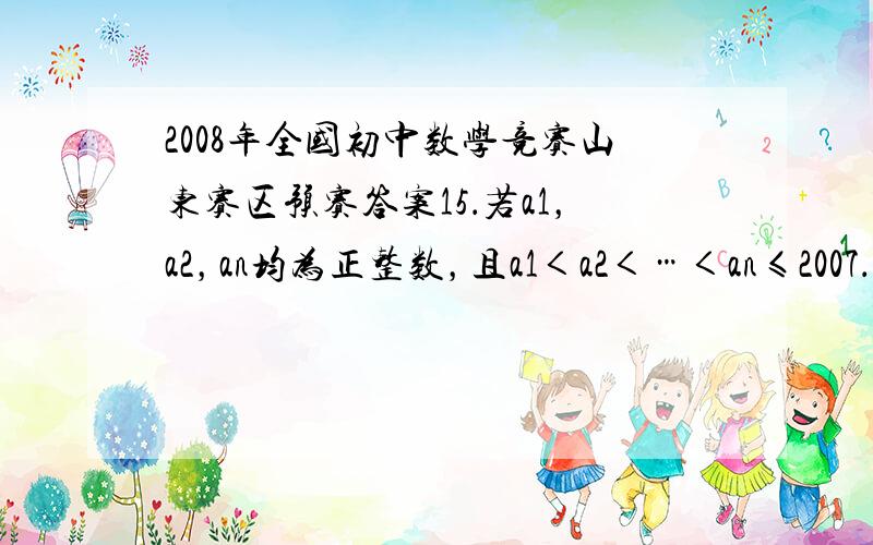 2008年全国初中数学竞赛山东赛区预赛答案15．若a1，a2，an均为正整数，且a1＜a2＜…＜an≤2007．为保证这些整数中总存在四个互不相同的数ai，aj，ak，al，使得ai＋aj＝ak＋al＝an，那么n的最小