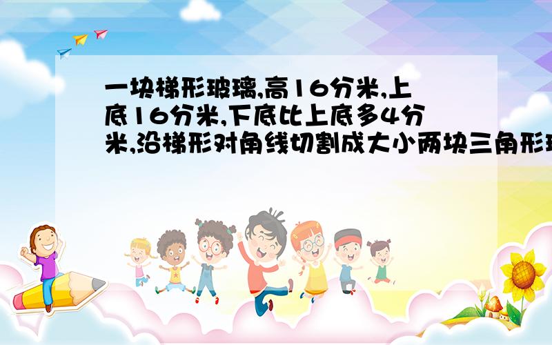 一块梯形玻璃,高16分米,上底16分米,下底比上底多4分米,沿梯形对角线切割成大小两块三角形玻璃,大三角形玻璃比小三角形玻璃的面积大多少?