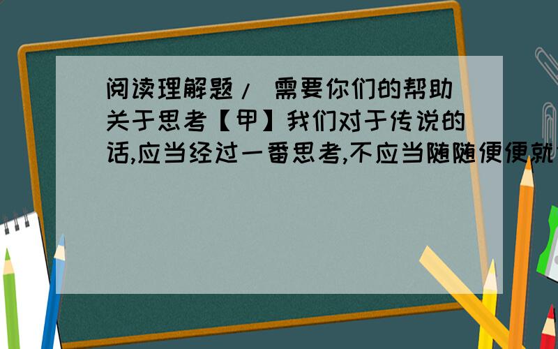 阅读理解题/ 需要你们的帮助关于思考【甲】我们对于传说的话,应当经过一番思考,不应当随随便便就信了.我们信它,因为它“是”；不信它,因为它“非”.这一番事前的思索,不随便轻信的态