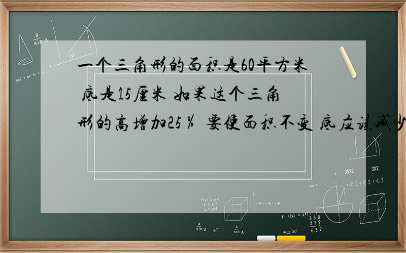 一个三角形的面积是60平方米 底是15厘米 如果这个三角形的高增加25％ 要使面积不变 底应该减少（）％注意是（）％ ← ← ← 急要列式的 Thank You