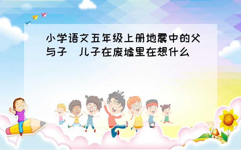 小学语文五年级上册地震中的父与子(儿子在废墟里在想什么)