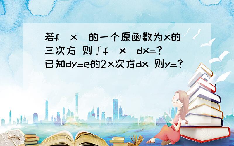 若f(x)的一个原函数为x的三次方 则∫f(x)dx=?已知dy=e的2x次方dx 则y=?