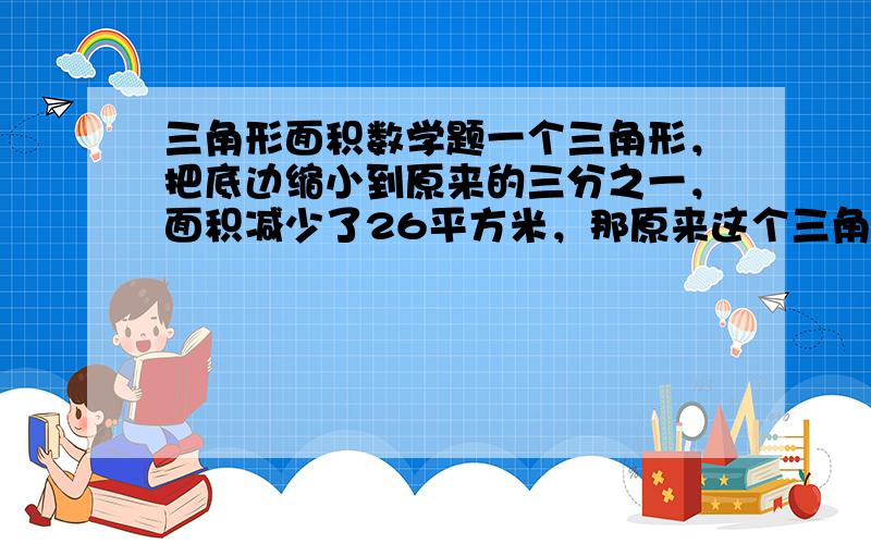 三角形面积数学题一个三角形，把底边缩小到原来的三分之一，面积减少了26平方米，那原来这个三角形的面积有多大 列具体算式，如s=ah÷2=