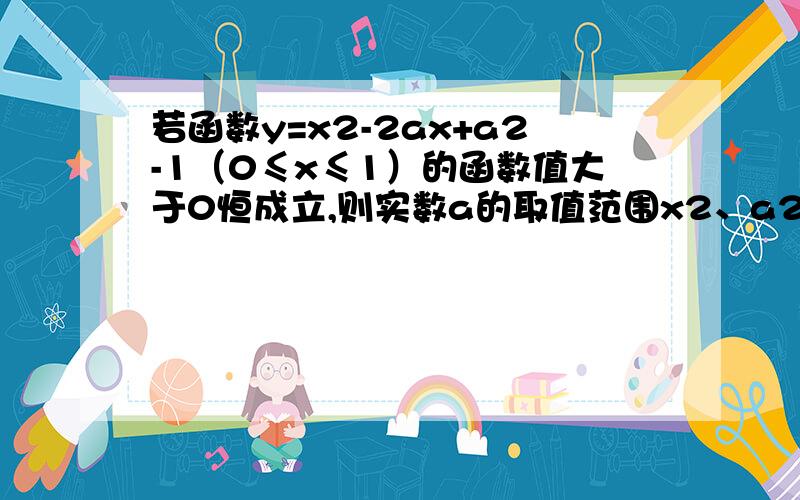 若函数y=x2-2ax+a2-1（0≤x≤1）的函数值大于0恒成立,则实数a的取值范围x2、a2的2是平方