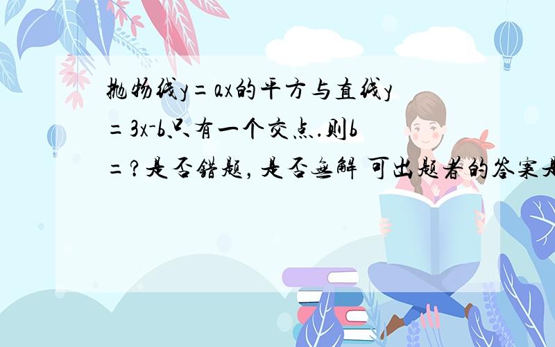 抛物线y=ax的平方与直线y=3x-b只有一个交点．则b=?是否错题，是否无解 可出题者的答案是3,于是我认为此题有错，是否是这样