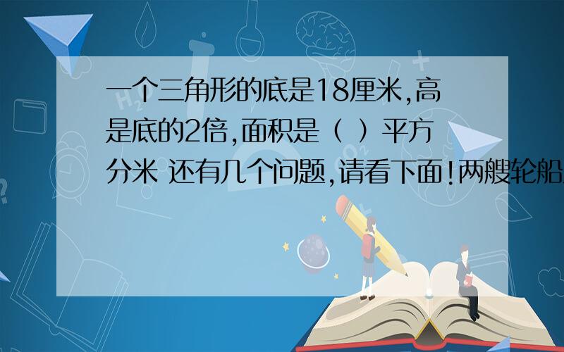 一个三角形的底是18厘米,高是底的2倍,面积是（ ）平方分米 还有几个问题,请看下面!两艘轮船从相距1882千米的两个港口对开,甲船每小时41.5千米,乙船每小时行43.5千米,经过几小时后两船还相