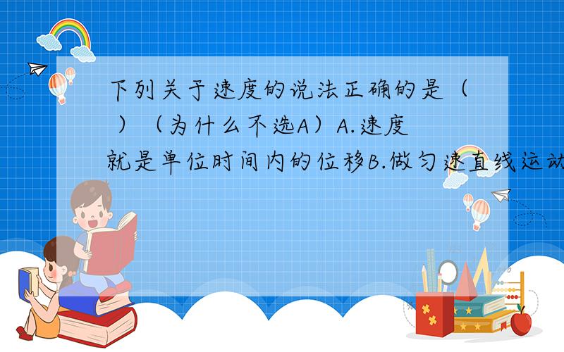 下列关于速度的说法正确的是（ ）（为什么不选A）A.速度就是单位时间内的位移B.做匀速直线运动的物体的速度大小及方向保持不变为什么选B(共有4个选项，省了两个）