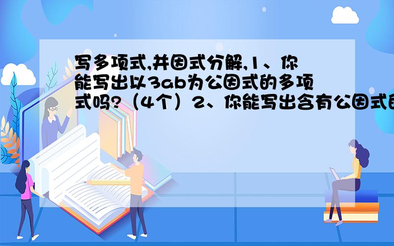 写多项式,并因式分解,1、你能写出以3ab为公因式的多项式吗?（4个）2、你能写出含有公因式的多项式吗?（4个）PS：全部将他们因式分解.