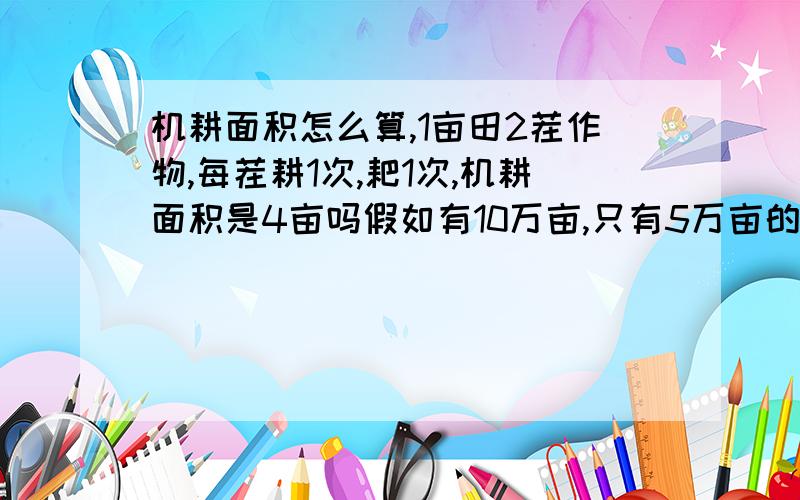 机耕面积怎么算,1亩田2茬作物,每茬耕1次,耙1次,机耕面积是4亩吗假如有10万亩,只有5万亩的2茬作物各耕1次,耙1次.另5万亩没有机械作业,怎么算10万亩的机耕水平