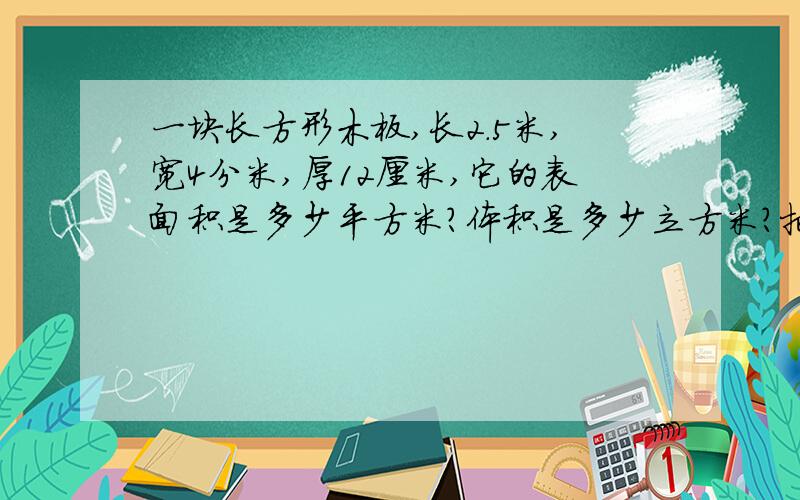 一块长方形木板,长2.5米,宽4分米,厚12厘米,它的表面积是多少平方米?体积是多少立方米?把一个棱长2分米的正方体,切成两个相等的长方体,表面积增加了多少平方分米?填入合适的体积单位一只