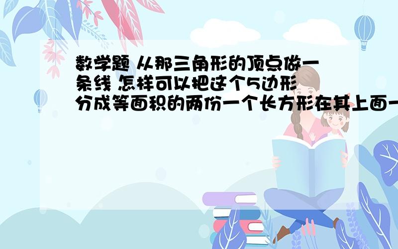 数学题 从那三角形的顶点做一条线 怎样可以把这个5边形 分成等面积的两份一个长方形在其上面一边再放一个三角形是任意三角形不过其底边与长方形的上边一致问从那三角形的顶点做一条