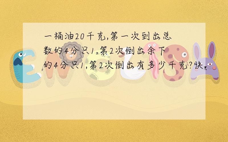 一桶油20千克,第一次到出总数的4分只1,第2次倒出余下的4分只1,第2次倒出有多少千克?快,