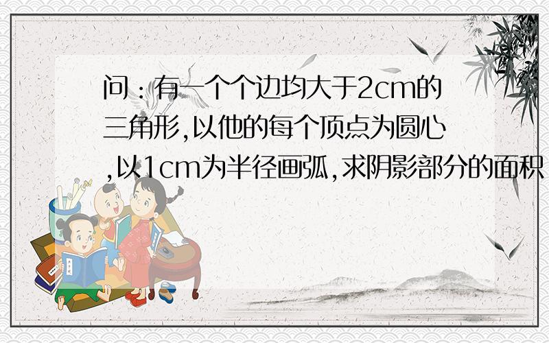 问：有一个个边均大于2cm的三角形,以他的每个顶点为圆心,以1cm为半径画弧,求阴影部分的面积.