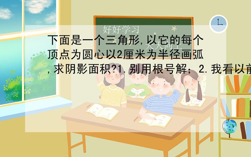 下面是一个三角形,以它的每个顶点为圆心以2厘米为半径画弧,求阴影面积?1.别用根号解；2.我看以前解答的都说这三个弧形能组成半圆,