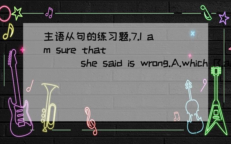 主语从句的练习题,7.I am sure that _____ she said is wrong.A.which B.all C.this D.what