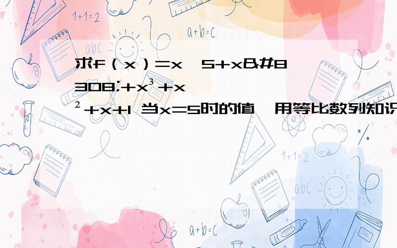 求f（x）=x^5+x⁴+x³+x²+x+1 当x=5时的值,用等比数列知识去解.