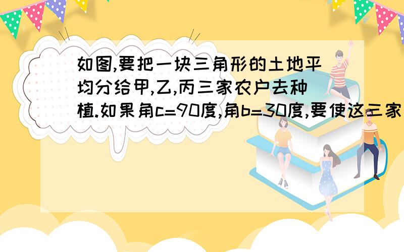 如图,要把一块三角形的土地平均分给甲,乙,丙三家农户去种植.如果角c=90度,角b=30度,要使这三家农户所得土地的大小.形状都相同.请你试着分一分,在图上画出来.