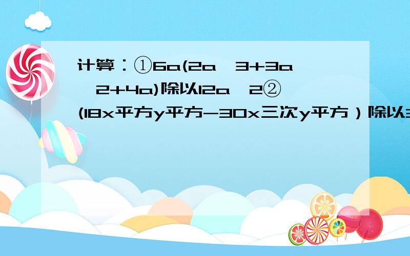 计算：①6a(2a^3+3a^2+4a)除以12a^2②(18x平方y平方-30x三次y平方）除以3x除以2y^2