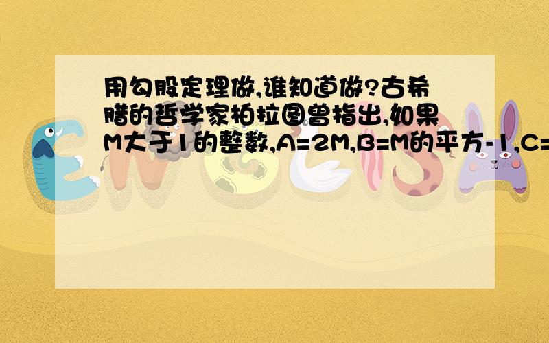 用勾股定理做,谁知道做?古希腊的哲学家柏拉图曾指出,如果M大于1的整数,A=2M,B=M的平方-1,C=M的平方+1那么A,B,C为勾股数,你认为对吗?如果对,你能利用这个结论得出一些沟勾股数吗?