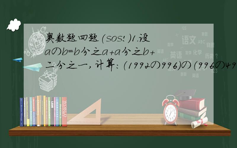 奥数题四题(sos!)1.设aのb=b分之a+a分之b+二分之一,计算：（1992の996）の（996の498）2.规定a#b=3a+2b,如4#5=3×4+2×5,计算：b#a3.已知10%3=14,8%7=2,四分之三%四分之一=1,根据这几个算是找规律.如果八分之