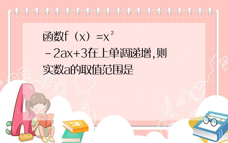 函数f（x）=x²－2ax+3在上单调递增,则实数a的取值范围是