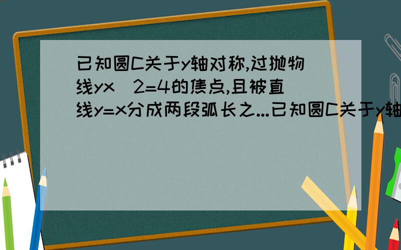 已知圆C关于y轴对称,过抛物线yx^2=4的焦点,且被直线y=x分成两段弧长之...已知圆C关于y轴对称,过抛物线yx^2=4的焦点,且被直线y=x分成两段弧长之比为1:2,求圆C方程